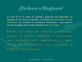 ¿Profesor o Blogfesor? La web 2.0 en la etapa de infantil y primaria está operando, en muchos de los casos estudiados en la Red, con  decisiones de tipo individual , con perfiles de profesores entusiastas y que podrían quedar recogidos bajo la denominación de  lone ranger.   Desde las aulas de infantil y primaria, ¿cómo se podría colaborar a conformar una sociedad más equilibrada y justa donde la información sea accesible a todos los ciudadanos?   