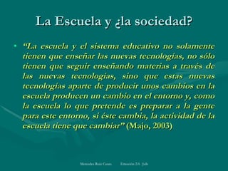 La Escuela y ¿la sociedad? “ L a escuela y el sistema educativo no solamente tienen que enseñar las nuevas tecnologías, no sólo tienen que seguir enseñando materias a través de las nuevas tecnologías, sino que estas nuevas tecnologías aparte de producir unos cambios en la escuela producen un cambio en el entorno y, como la escuela lo que pretende es preparar a la gente para este entorno, si éste cambia, la actividad de la escuela tiene que cambiar”  (Majo, 2003)   
