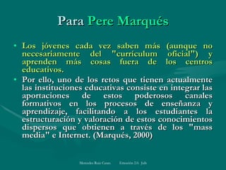 Para  Pere Marqués Los jóvenes cada vez saben más (aunque no necesariamente del "currículum oficial") y aprenden más cosas fuera de los centros educativos.  Por ello, uno de los retos que tienen actualmente las instituciones educativas consiste en integrar las aportaciones de estos poderosos canales formativos en los procesos de enseñanza y aprendizaje, facilitando a los estudiantes la estructuración y valoración de estos conocimientos dispersos que obtienen a través de los "mass media" e Internet. (Marqués, 2000)  