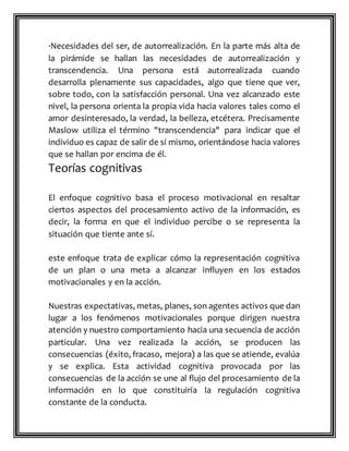 ·Necesidades del ser, de autorrealización. En la parte más alta de
la pirámide se hallan las necesidades de autorrealización y
transcendencia. Una persona está autorrealizada cuando
desarrolla plenamente sus capacidades, algo que tiene que ver,
sobre todo, con la satisfacción personal. Una vez alcanzado este
nivel, la persona orienta la propia vida hacia valores tales como el
amor desinteresado, la verdad, la belleza, etcétera. Precisamente
Maslow utiliza el término "transcendencia" para indicar que el
individuo es capaz de salir de sí mismo, orientándose hacia valores
que se hallan por encima de él.
Teorías cognitivas
El enfoque cognitivo basa el proceso motivacional en resaltar
ciertos aspectos del procesamiento activo de la información, es
decir, la forma en que el individuo percibe o se representa la
situación que tiente ante sí.
este enfoque trata de explicar cómo la representación cognitiva
de un plan o una meta a alcanzar influyen en los estados
motivacionales y en la acción.
Nuestras expectativas, metas, planes, son agentes activos que dan
lugar a los fenómenos motivacionales porque dirigen nuestra
atención y nuestro comportamiento hacia una secuencia de acción
particular. Una vez realizada la acción, se producen las
consecuencias (éxito, fracaso, mejora) a las que se atiende, evalúa
y se explica. Esta actividad cognitiva provocada por las
consecuencias de la acción se une al flujo del procesamiento de la
información en lo que constituiría la regulación cognitiva
constante de la conducta.
 