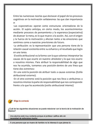 Entre las numerosas teorías que destacan el papel de los procesos
cognitivos en la motivación señalaremos las que dan importancia
a:
·Las expectativas: operan como estructuras orientadoras de la
acción. El sujeto anticipa, en cierto modo, los acontecimientos
mediante procesos de pensamiento y la esperanza (expectativa)
de alcanzar la meta, es lo que mueve a la acción. Así, son el origen
y la fuerza de la motivación y afectan tanto a las emociones que
sentimos como a nuestras previsiones de futuro.
·La atribución: es la representación que una persona tiene de la
relación causal existente entre su esfuerzo y el resultado que logra
en una tarea.
El estilo atribucional es la forma con la que solemos interpretar las
causas de lo que ocurre en nuestro alrededor y lo que nos ocurre
a nosotros mismos. Para atribuir la responsabilidad de algo que
nos ha ocurrido, tomamos una posición dentro de una línea que
tiene dos extremos:
·En uno está la posición de atribuir todo a causas externas (Estilo
atribucional externo).
·En el otro extremo está la posición que nos lleva a atribuirnos a
nosotros mismos la parte de responsabilidad que nos corresponde
frente a lo que ha acontecido (estilo atribucional interno)
 
