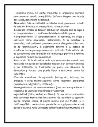 · Equilibrio inicial. En cierto momento el organismo humano
permanece en estado de equilibrio. Estímulo. Despierta el interés
del sujeto, genera una necesidad.
·Necesidad. Esta necesidad (insatisfecha aún), provoca un estado
de tensión. Produce un desequilibrio homeostático.
·Estado de tensión. La tensión produce un impulso que da lugar a
un comportamiento o acción o a la inhibición del impulso.
·Comportamiento. El comportamiento, al activarse, se dirige a
satisfacer dicha necesidad. ·Satisfacción. Si se satisface la
necesidad, la situación en que se encuentra el organismo humano
es de "gratificación", el organismo retorna a su estado de
equilibrio, hasta que se presente otro estimulo. Toda satisfacción
es básicamente una liberación de tensión que permite el retorno
al equilibrio homeostático anterior.
·Frustración. Es la situación en la que se encuentra cuando una
necesidad no puede ser satisfecha mediante un comportamiento
o por inhibición. La frustración es, pues, una situación de
decepción y fracaso que puede llevar a reacciones como las
siguientes:
·Vivencia emocional desagradable (decepción, tristeza, ira,
ansiedad y otras manifestaciones como insomnio, problemas
circulatorios y digestivos, etcétera.).
·Desorganización del comportamiento (uno no sabe qué hacer o
reacciona de un modo incontrolado y anormal).
·Agresividad (física, verbal, etcétera.). Es una de las respuestas
más corrientes frente a las frustraciones de todo tipo. La agresión
puede dirigirse contra el objeto mismo que me frustra (si el
teléfono público no funciona, puedo liarme a golpes contra éste),
puede desviarse hacia un objeto substitutorio (llego frustrado del
 