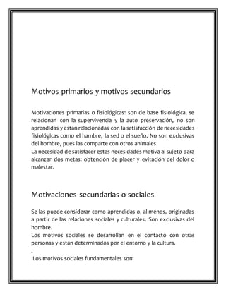 Motivos primarios y motivos secundarios
Motivaciones primarias o fisiológicas: son de base fisiológica, se
relacionan con la supervivencia y la auto preservación, no son
aprendidas y están relacionadas con la satisfacción de necesidades
fisiológicas como el hambre, la sed o el sueño. No son exclusivas
del hombre, pues las comparte con otros animales.
La necesidad de satisfacer estas necesidades motiva al sujeto para
alcanzar dos metas: obtención de placer y evitación del dolor o
malestar.
Motivaciones secundarias o sociales
Se las puede considerar como aprendidas o, al menos, originadas
a partir de las relaciones sociales y culturales. Son exclusivas del
hombre.
Los motivos sociales se desarrollan en el contacto con otras
personas y están determinados por el entorno y la cultura.
.
Los motivos sociales fundamentales son:
 