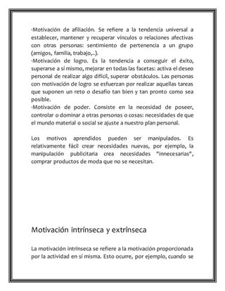 ·Motivación de afiliación. Se refiere a la tendencia universal a
establecer, mantener y recuperar vínculos o relaciones afectivas
con otras personas: sentimiento de pertenencia a un grupo
(amigos, familia, trabajo,..).
·Motivación de logro. Es la tendencia a conseguir el éxito,
superarse a sí mismo, mejorar en todas las facetas: activa el deseo
personal de realizar algo difícil, superar obstáculos. Las personas
con motivación de logro se esfuerzan por realizar aquellas tareas
que suponen un reto o desafío tan bien y tan pronto como sea
posible.
·Motivación de poder. Consiste en la necesidad de poseer,
controlar o dominar a otras personas o cosas: necesidades de que
el mundo material o social se ajuste a nuestro plan personal.
Los motivos aprendidos pueden ser manipulados. Es
relativamente fácil crear necesidades nuevas, por ejemplo, la
manipulación publicitaria crea necesidades "innecesarias",
comprar productos de moda que no se necesitan.
Motivación intrínseca y extrínseca
La motivación intrínseca se refiere a la motivación proporcionada
por la actividad en sí misma. Esto ocurre, por ejemplo, cuando se
 