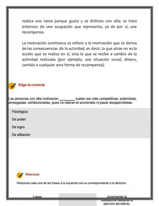 realiza una tarea porque gusta y se disfruta con ella; se trata
entonces de una ocupación que representa, ya de por sí, una
recompensa.
La motivación extrínseca se refiere a la motivación que se deriva
de las consecuencias de la actividad, es decir, lo que atrae no es la
acción que se realiza en sí, sino lo que se recibe a cambio de la
actividad realizada (por ejemplo, una situación social, dinero,
comida o cualquier otra forma de recompensa).
 