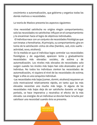 crecimiento o autorrealización, que gobierna y organiza todas los
demás motivos o necesidades.
La teoría de Maslow presenta los aspectos siguientes:
·Una necesidad satisfecha no origina ningún comportamiento;
solo las necesidades no satisfechas influyen en el comportamiento
y lo encaminan hacia el logro de objetivos individuales.
·El individuo nace con un conjunto de necesidades fisiológicas que
son innatas o hereditarias. Al principio, su comportamiento gira en
torno de la satisfacción cíclica de ellas (hambre, sed, ciclo sueño -
actividad, sexo, etcétera).
·En la medida en que el individuo logra controlar sus necesidades
fisiológicas y de seguridad, aparecen lenta y gradualmente
necesidades más elevadas: sociales, de estima y de
autorrealización. Los niveles más elevados de necesidades solo
surgen cuando los niveles más bajos han sido alcanzados por el
individuo. No todos los individuos sienten las necesidades de
autorrealización, ni siquiera el nivel de las necesidades de estima;
llegar a ellas es una conquista individual.
·Las necesidades más bajas (comer, dormir, etcétera) requieren un
ciclo motivacional relativamente rápido, en tanto que las más
elevadas necesitan uno mucho más largo. Si alguna de las
necesidades más bajas deja de ser satisfecha durante un largo
período, se hace imperativa y neutraliza el efecto de la más
elevada. Las energías de un individuo se desvían hacia la lucha por
satisfacer una necesidad cuando ésta se presenta.
Necesidades de
autorrealización
 