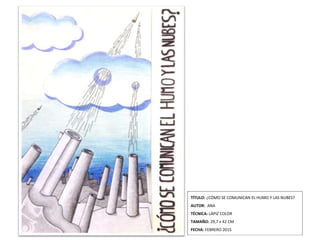 TÍTULO: ¿CÓMO SE COMUNICAN EL HUMO Y LAS NUBES?
AUTOR: ANA
TÉCNICA: LÁPIZ COLOR
TAMAÑO: 29,7 x 42 CM
FECHA: FEBRERO 2015
 