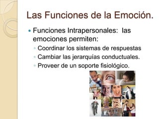 Las Funciones de la Emoción.
   Funciones Intrapersonales: las
    emociones permiten:
    ◦ Coordinar los sistemas de respuestas
    ◦ Cambiar las jerarquías conductuales.
    ◦ Proveer de un soporte fisiológico.
 