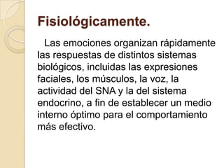 Fisiológicamente.
  Las emociones organizan rápidamente
las respuestas de distintos sistemas
biológicos, incluidas las expresiones
faciales, los músculos, la voz, la
actividad del SNA y la del sistema
endocrino, a fin de establecer un medio
interno óptimo para el comportamiento
más efectivo.
 