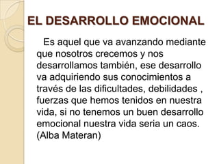 EL DESARROLLO EMOCIONAL
   Es aquel que va avanzando mediante
 que nosotros crecemos y nos
 desarrollamos también, ese desarrollo
 va adquiriendo sus conocimientos a
 través de las dificultades, debilidades ,
 fuerzas que hemos tenidos en nuestra
 vida, si no tenemos un buen desarrollo
 emocional nuestra vida seria un caos.
 (Alba Materan)
 