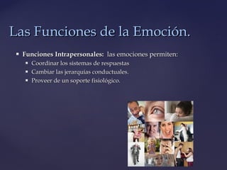  Funciones Intrapersonales:Funciones Intrapersonales: las emociones permiten:las emociones permiten:
 Coordinar los sistemas de respuestasCoordinar los sistemas de respuestas
 Cambiar las jerarquías conductuales.Cambiar las jerarquías conductuales.
 Proveer de un soporte fisiológico.Proveer de un soporte fisiológico.
Las Funciones de la Emoción.Las Funciones de la Emoción.
 