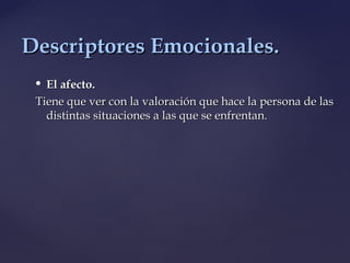  El afecto.El afecto.
Tiene que ver con la valoración que hace la persona de lasTiene que ver con la valoración que hace la persona de las
distintas situaciones a las que se enfrentan.distintas situaciones a las que se enfrentan.
Descriptores Emocionales.Descriptores Emocionales.
 