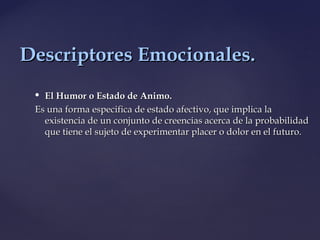  El Humor o Estado de Animo.El Humor o Estado de Animo.
Es una forma especifica de estado afectivo, que implica laEs una forma especifica de estado afectivo, que implica la
existencia de un conjunto de creencias acerca de la probabilidadexistencia de un conjunto de creencias acerca de la probabilidad
que tiene el sujeto de experimentar placer o dolor en el futuro.que tiene el sujeto de experimentar placer o dolor en el futuro.
Descriptores Emocionales.Descriptores Emocionales.
 