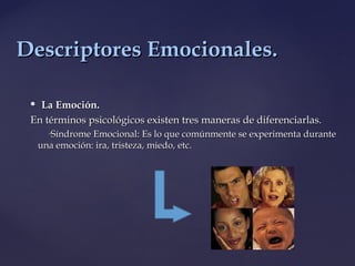  La Emoción.La Emoción.
En términos psicológicos existen tres maneras de diferenciarlas.En términos psicológicos existen tres maneras de diferenciarlas.
◦Síndrome Emocional: Es lo que comúnmente se experimenta duranteSíndrome Emocional: Es lo que comúnmente se experimenta durante
una emoción: ira, tristeza, miedo, etc.una emoción: ira, tristeza, miedo, etc.
Descriptores Emocionales.Descriptores Emocionales.
 