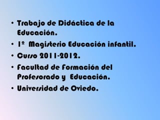 • Trabajo de Didáctica de la
  Educación.
• 1º Magisterio Educación infantil.
• Curso 2011-2012.
• Facultad de Formación del
  Profesorado y Educación.
• Universidad de Oviedo.
 