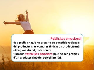 Publicitat emocional
és aquella en què no es parla de beneficis racionals
del producte (si el compres tindràs un producte més
eficaç, més barat, més bonic...)
sinó que s’ofereixen emocions (que no són pròpies
d’un producte sinó del cervell humà).
 