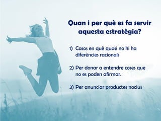 Quan i per què es fa servir
aquesta estratègia?
1) Casos en què quasi no hi ha
diferències racionals
2) Per donar a entendre coses que
no es poden afirmar.
3) Per anunciar productes nocius
 