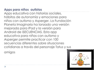 Apps para niños autistas
Apps educativa con historias sociales,
hábitos de autonomía y emociones para
niños con autismo y Asperger. La Fundación
Planeta Imaginario ha lanzado una versión
mejorada para iPad y la versión para
Android de iSECUENCIAS. Esta app
educativa para niños con autismo y
Asperger permite practicar con 100
secuencias diferentes sobre situaciones
cotidianas a través del personaje Tatus y sus
amigos
 