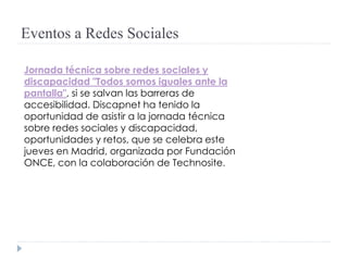 Eventos a Redes Sociales
Jornada técnica sobre redes sociales y
discapacidad "Todos somos iguales ante la
pantalla", si se salvan las barreras de
accesibilidad. Discapnet ha tenido la
oportunidad de asistir a la jornada técnica
sobre redes sociales y discapacidad,
oportunidades y retos, que se celebra este
jueves en Madrid, organizada por Fundación
ONCE, con la colaboración de Technosite.
 