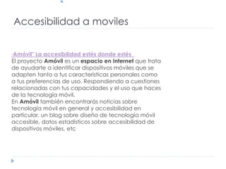 Accesibilidad a moviles
"Amóvil" La accesibilidad estés donde estés
El proyecto Amóvil es un espacio en Internet que trata
de ayudarte a identificar dispositivos móviles que se
adapten tanto a tus características personales como
a tus preferencias de uso. Respondiendo a cuestiones
relacionadas con tus capacidades y el uso que haces
de la tecnología móvil.
En Amóvil también encontrarás noticias sobre
tecnología móvil en general y accesibilidad en
particular, un blog sobre diseño de tecnología móvil
accesible, datos estadísticos sobre accesibilidad de
dispositivos móviles, etc
 