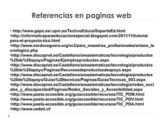 Referencias en paginas web
• http://www.gaps.ssr.upm.es/TechnoEduca/SoporteEd.html
•http://informaticaparaeducacionespecial.blogspot.com/2011/11/tutorial
para-el-proyecto-tico.html
•http://www.sordoceguera.org/vc3/para_maestros_profesionales/enlace_te
cnologico.php
•http://www.discapnet.es/Castellano/areastematicas/tecnologia/productos
%20de%20apoyo/Paginas/Ejemplosproductos.aspx
•http://www.discapnet.es/Castellano/areastematicas/tecnologia/productos
%20de%20apoyo/Paginas/Recursosdeproductosdeapoyo.aspx
•http://www.discapnet.es/Castellano/areastematicas/tecnologia/productos
%20de%20apoyo/Guias%20tecnicas/Paginas/GuiasTecnicas_003.aspx
•http://www.discapnet.es/Castellano/areastematicas/tecnologia/redes_soci
ales_y_discapacidad/Paginas/Redes_Sociales_y_Accesibilidad.aspx
•http://www.poeta-accesible.org/guiaccesible/recursos/TIC_PDM.html
•http://www.poeta-accesible.org/guiaccesible/recursos/TIC_PDV.html
•http://www.poeta-accesible.org/guiaccesible/recursos/TIC_PDA.html
•http://www.cedeti.cl/
 