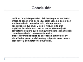 Conclusión
Los Tics como tales permiten al docente que se encuentra
enlazado con el área de la Educación Especial contar con
una herramienta de auxiliar más adecuada a sus
necesidades educativas y las del niño, son de gran
importancia y de apoyo pero es necesario manejarlo
correctamente para que de ninguna manera sean utilizadas
como herramientas que reemplacen los
procesos y metodologías de enseñanza, estimulación y
atención temprana tradicionales y así poder crear nuevos
escenarios y competencias educativas.
 