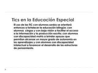 Tics en la Educación Especial
El uso de las TIC con alumnos sordos se orientará
entonces a fortalecer la educación bilingüe; con
alumnos ciegos y con baja visión a facilitar el acceso
a la información y la producción escrita; con alumnos
con discapacidad motriz a brindar apoyos que
permitan alcanzar un mayor grado de autonomía en
los aprendizajes y con alumnos con discapacidad
intelectual a favorecer el desarrollo de las estructuras
de pensamiento.
 