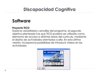 Discapacidad Cognitiva
Software
Proyecto TICO
Dada la versatilidad y sencillez del programa, el segundo
objetivo planteado fue que TICO pudiera ser utilizado como
elemento de acceso a distintas áreas del currículo, mediante
el diseño de actividades orientadas a ello. En esta última
versión, incorpora la posibilidad de introducir vídeos en las
actividades.
 
