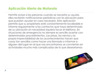 Aplicación Alerta de Motorola
Permite avisar a las personas cuando se necesita su ayuda,
ellos recibirán notificaciones periódicas con la ubicación para
que puedan ayudar en caso necesario. Esta aplicación
permite que su propietario esté constantemente localizable e
informe regularmente a los contactos que haya determinado
de su ubicación sin necesidad siquiera tocar el teléfono. En
situaciones de emergencia no siempre es sencillo acertar con
determinados procedimientos. Las prisas, los nervios y la
propia imprevisibilidad de los acontecimientos hacen que
cosas tan sencillas como hacer una llamada o informar a
alguien del lugar en el que nos encontramos se conviertan en
actividades mucho más complicadas de lo que desearíamos
 