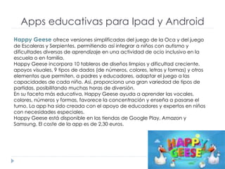 Apps educativas para Ipad y Android
Happy Geese ofrece versiones simplificadas del juego de la Oca y del juego
de Escaleras y Serpientes, permitiendo así integrar a niños con autismo y
dificultades diversas de aprendizaje en una actividad de ocio inclusivo en la
escuela o en familia.
Happy Geese incorpora 10 tableros de diseños limpios y dificultad creciente,
apoyos visuales, 9 tipos de dados (de números, colores, letras y formas) y otros
elementos que permiten, a padres y educadores, adaptar el juego a las
capacidades de cada niño. Así, proporciona una gran variedad de tipos de
partidas, posibilitando muchas horas de diversión.
En su faceta más educativa, Happy Geese ayuda a aprender las vocales,
colores, números y formas, favorece la concentración y enseña a pasarse el
turno. La app ha sido creada con el apoyo de educadores y expertos en niños
con necesidades especiales.
Happy Geese está disponible en las tiendas de Google Play, Amazon y
Samsung. El coste de la app es de 2,30 euros.
 