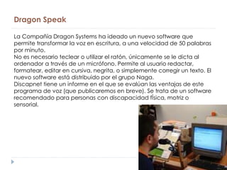 Dragon Speak
La Compañía Dragon Systems ha ideado un nuevo software que
permite transformar la voz en escritura, a una velocidad de 50 palabras
por minuto.
No es necesario teclear o utilizar el ratón, únicamente se le dicta al
ordenador a través de un micrófono. Permite al usuario redactar,
formatear, editar en cursiva, negrita, o simplemente corregir un texto. El
nuevo software está distribuido por el grupo Naga.
Discapnet tiene un informe en el que se evalúan las ventajas de este
programa de voz (que publicaremos en breve). Se trata de un software
recomendado para personas con discapacidad fÍsica, motriz o
sensorial.
 