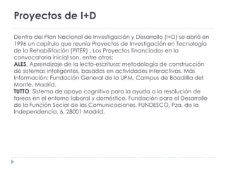 Proyectos de I+D
Dentro del Plan Nacional de Investigación y Desarrollo (I+D) se abrió en
1996 un capítulo que reunía Proyectos de Investigación en Tecnología
de la Rehabilitación (PITER) . Los Proyectos financiados en la
convocatoria inicial son, entre otros:
ALES, Aprendizaje de la lecto-escritura: metodología de construcción
de sistemas inteligentes, basados en actividades interactivas. Más
Información: Fundación General de la UPM, Campus de Boadillla del
Monte. Madrid.
TUTTO, Sistema de apoyo cognitivo para la ayuda a la resolución de
tareas en el entorno laboral y doméstico. Fundación para el Desarrollo
de la Función Social de las Comunicaciones. FUNDESCO, Pza. de la
Independencia, 6. 28001 Madrid.
 