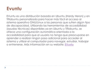 Evuntu
EVuntu es una distribución basada en Ubuntu (Hardy Heron) y en
Tiflobuntu personalizada para hacer más fácil el acceso al
sistema operativo GNU/Linux a las personas que sufren algún tipo
de discapacidad. Utilizando las herramientas de accesibilidad
(ayudas técnicas) disponibles ya en Ubuntu y Tiflobuntu, se
ofrece una configuración automática orientada a la
accesibilidad para que el usuario no tenga que preocuparse en
aprender o realizar ningún paso adicional para acceder al
sistema y utilizar el computador para navegar, estudiar, trabajar
o entrenerse. Más información en su website: EVuntu
 