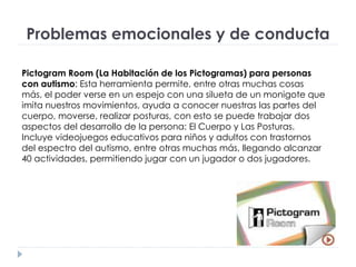 Problemas emocionales y de conducta
Pictogram Room (La Habitación de los Pictogramas) para personas
con autismo: Esta herramienta permite, entre otras muchas cosas
más, el poder verse en un espejo con una silueta de un monigote que
imita nuestros movimientos, ayuda a conocer nuestras las partes del
cuerpo, moverse, realizar posturas, con esto se puede trabajar dos
aspectos del desarrollo de la persona: El Cuerpo y Las Posturas.
Incluye videojuegos educativos para niños y adultos con trastornos
del espectro del autismo, entre otras muchas más, llegando alcanzar
40 actividades, permitiendo jugar con un jugador o dos jugadores.
 