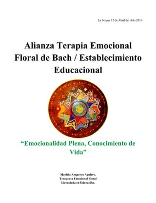 La Serena 12 de Abril del Año 2016
Alianza Terapia Emocional
Floral de Bach / Establecimiento
Educacional
“Emocionalidad Plena, Conocimiento de
Vida”
Mariela Arqueros Aguirre.
Terapeuta Emocional Floral
Licenciada en Educación.
 