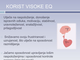 KORIST VISOKE EQ
 Utječe na raspoloženje, donošenje
ispravnih odluka, motivaciju, stabilnost,
uravnoteženost, snalažljivost,
prilagodljivost
 Snižavamo svoju frustriranost i
uzrujanost, što utječe na sposobnost
razmišljanja
 Jačamo sposobnost upravljanja lošim
raspoloženjima i sposobnost kontrole
 