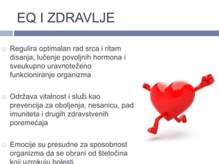 EQ I ZDRAVLJE
 Regulira optimalan rad srca i ritam
disanja, lučenje povoljnih hormona i
sveukupno uravnoteženo
funkcioniranje organizma
 Održava vitalnost i služi kao
prevencija za oboljenja, nesanicu, pad
imuniteta i drugih zdravstvenih
poremećaja
 Emocije su presudne za sposobnost
organizma da se obrani od štetočina
 