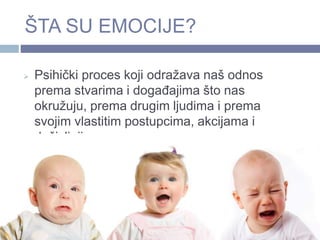 ŠTA SU EMOCIJE?
 Psihički proces koji odražava naš odnos
prema stvarima i događajima što nas
okružuju, prema drugim ljudima i prema
svojim vlastitim postupcima, akcijama i
doživljajima.
 