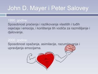 John D. Mayer i Peter Salovey
1990. godine:
Sposobnost praćenja i razlikovanja vlastitih i tuđih
osjećaja i emocija, i korištenja tih vodiča za razmišljanje i
djelovanje.
2000. godine:
Sposobnost opažanja, asimilacije, razumijevanja i
upravljanja emocijama.
 