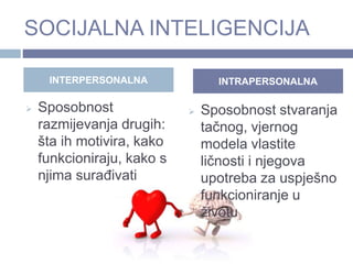 SOCIJALNA INTELIGENCIJA
 Sposobnost
razmijevanja drugih:
šta ih motivira, kako
funkcioniraju, kako s
njima surađivati
 Sposobnost stvaranja
tačnog, vjernog
modela vlastite
ličnosti i njegova
upotreba za uspješno
funkcioniranje u
životu
INTERPERSONALNA INTRAPERSONALNA
 