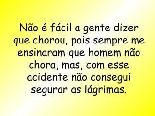 Não é fácil a gente dizer que chorou, pois sempre me ensinaram que homem não chora, mas, com esse acidente não consegui segurar as lágrimas. 