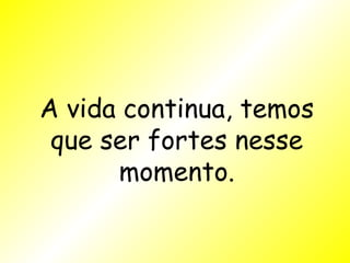 A vida continua, temos que ser fortes nesse momento. 
