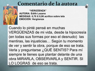 Comentario de la autora
Cuando lo pinté pensé en muchas
VERGÜENZAS de mi vida, desde la hipocresía
(en todas sus formas por eso el desnudo) las
mentiras, las injusticias… Según tu momento
de ver y sentir la obra, porque de eso se trata.
Verla y preguntarse ¿QUÉ SENTIS? Para mí
siempre te tienes que plantar delante de una
obra MIRARLA, OBSERVARLA y SENTIR. SI
LO LOGRAS de eso se trata.
“VERGÜENZA”
AUTORA: Edith Lozano
MEDIDAS: 0,70 X 0,90 acrílico sobre tela
EMOCIÓN: Vergüenza
 