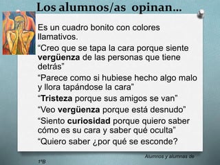 Los alumnos/as opinan…
Es un cuadro bonito con colores
llamativos.
“Creo que se tapa la cara porque siente
vergüenza de las personas que tiene
detrás”
“Parece como si hubiese hecho algo malo
y llora tapándose la cara”
“Tristeza porque sus amigos se van”
“Veo vergüenza porque está desnudo”
“Siento curiosidad porque quiero saber
cómo es su cara y saber qué oculta”
“Quiero saber ¿por qué se esconde?
Alumnos y alumnas de
1ºB
 