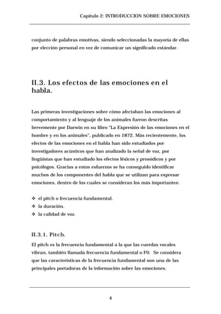 Capítulo 2: INTRODUCCION SOBRE EMOCIONES




conjunto de palabras emotivas, siendo seleccionadas la mayoría de ellas
por elección personal en vez de comunicar un significado estándar.




II.3. Los efectos de las emociones en el
habla.


Las primeras investigaciones sobre cómo afectaban las emociones al
comportamiento y al lenguaje de los animales fueron descritas
brevemente por Darwin en su libro “La Expresión de las emociones en el
hombre y en los animales”, publicado en 1872. Más recientemente, los
efectos de las emociones en el habla han sido estudiados por
investigadores acústicos que han analizado la señal de voz, por
lingüístas que han estudiado los efectos léxicos y prosódicos y por
psicólogos. Gracias a estos esfuerzos se ha conseguido identificar
muchos de los componentes del habla que se utilizan para expresar
emociones, dentro de los cuales se consideran los más importantes:


c   el pitch o frecuencia fundamental.
c   la duración.
c   la calidad de voz.



II.3.1. Pitch.
El pitch es la frecuencia fundamental a la que las cuerdas vocales
vibran, también llamada frecuencia fundamental o F0. Se considera
que las características de la frecuencia fundamental son una de las
principales portadoras de la información sobre las emociones.




                                    4
 