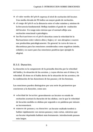 Capítulo 2: INTRODUCCION SOBRE EMOCIONES




c   el valor medio del pitch expresa el nivel de excitación del locutor.
    Una media elevada de F0 indica un mayor grado de excitación.
c   el rango del pitch es la distancia entre el valor máximo y mínimo de
    la frecuencia fundamental. Refleja también el grado de exaltación
    del locutor. Un rango más extenso que el normal refleja una
    excitación emocional o psicológica.
c   las fluctuaciones en el pitch descritas como la velocidad de la
    fluctuaciones entre valores altos y bajos y si son abruptas o suaves
    son producidas psicológicamente. En general, la curva de tono es
    discontinua para las emociones consideradas como negativas (miedo,
    enfado) y es suave para las emociones positivas (por ejemplo la
    alegría).




II.3.2. Duración.
La duración es la componente de la prosodia descrita por la velocidad
del habla y la situación de los acentos, y cuyos efectos son el ritmo y la
velocidad. El ritmo en el habla deriva de la situación de los acentos y de
la combinación de las duraciones de las pausas y de los fonemas.


Las emociones pueden distinguirse por una serie de parámetros que
conciernen a la duración, como son:


c   velocidad de locución: generalmente un locutor en estado de
    excitación acortará la duración de las sílabas, con lo que la velocidad
    de locución medida en sílabas por segundo o en palabras por minuto
    se incrementará.
c   número de pausas y su duración: un locutor exaltado tenderá a
    hablar rápidamente con menos pausas y más cortas, mientras que
    un locutor deprimido hablará más lentamente, introduciendo pausas
    más largas.


                                     5
 