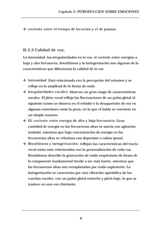 Capítulo 2: INTRODUCCION SOBRE EMOCIONES




c   cociente entre el tiempo de locución y el de pausas.




II.3.3 Calidad de voz.
La intensidad, las irregularidades en la voz, el cociente entre energías a
baja y alta frecuencia, breathiness y la laringerización son algunas de la
características que diferencian la calidad de la voz.


c   Intensidad: Está relacionada con la percepción del volumen y se
    refleja en la amplitud de la forma de onda
c   Irregularidades vocales: Abarcan un gran rango de características
    vocales. El jitter vocal refleja las fluctuaciones de un pulso glotal al
    siguiente (como se observa en el enfado) o la desaparición de voz en
    algunas emociones como la pena, en la que el habla se convierte en
    un simple susurro.
c   EL cociente entre energía de alta y baja frecuencia: Gran
    cantidad de energía en las frecuencias altas se asocia con agitación
    (enfado), mientras que baja concentración de energía en las
    frecuencias altas se relaciona con depresión o calma (pena).
c   Breathiness y laringerización: reflejan las características del tracto
    vocal están más relacionados con la personalización de cada voz.
    Breathiness describe la generación de ruido respiratorio de forma de
    la componente fundamental tiende a ser más fuerte, mientras que
    las frecuencias altas son reemplazadas por ruido aspiratorio. La
    laringerización se caracteriza por una vibración aperiódica de las
    cuerdas vocales, con un pulso glotal estrecho y pitch bajo, lo que se
    traduce en una voz chirriante.




                                      6
 