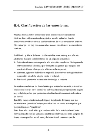 Capítulo 2: INTRODUCCION SOBRE EMOCIONES




II.4. Clasificación de las emociones.


Muchas teorías sobre emociones usan el concepto de emociones
básicas, las cuáles son fundamentales, siendo todas las demás
emociones modificaciones o combinaciones de estas emociones básicas.
Sin embargo, no hay consenso sobre cuáles constituyen las emociones
básicas.


Joel Davitz y Klaus Scherer clasificaron las emociones y sus efectos
utilizando los ejes o dimensiones de un espacio semántico:
c   Potencia o fuerza: corresponde a la atención – rechazo, distinguiendo
    entre emociones iniciadas por el sujeto a aquellas que surgen del
    ambiente (desde el desprecio al temor o la sorpresa)
c   Valencia, agrado o valoración: según lo placentero o desagradable de
    la emoción (desde la alegría hasta el enfado).
c   Actividad: presencia o ausencia de energía o tensión.


En varios estudios se ha descubierto que se confunden más entre sí las
emociones con un nivel similar de actividad (como por ejemplo la alegría
y el enfado) que las que presentan similitud en términos de valencia o
de fuerza.
También están relacionados el ritmo y la valencia de forma que los
sentimientos “positivos” son expresados con un ritmo más regular que
los sentimientos “negativos”.
Esto lleva a la conclusión que la dimensión de la actividad está más
correlacionada con las variables auditivas relativamente más simples de
la voz, como pueden ser el tono y la intensidad, mientras que la




                                     7
 