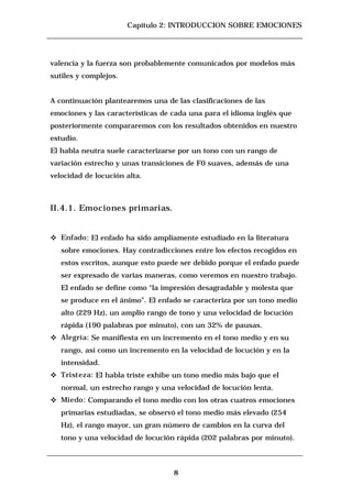 Capítulo 2: INTRODUCCION SOBRE EMOCIONES




valencia y la fuerza son probablemente comunicados por modelos más
sutiles y complejos.


A continuación plantearemos una de las clasificaciones de las
emociones y las características de cada una para el idioma inglés que
posteriormente compararemos con los resultados obtenidos en nuestro
estudio.
El habla neutra suele caracterizarse por un tono con un rango de
variación estrecho y unas transiciones de F0 suaves, además de una
velocidad de locución alta.



II.4.1. Emociones primarias.


c   Enfado: El enfado ha sido ampliamente estudiado en la literatura
    sobre emociones. Hay contradicciones entre los efectos recogidos en
    estos escritos, aunque esto puede ser debido porque el enfado puede
    ser expresado de varias maneras, como veremos en nuestro trabajo.
    El enfado se define como “la impresión desagradable y molesta que
    se produce en el ánimo”. El enfado se caracteriza por un tono medio
    alto (229 Hz), un amplio rango de tono y una velocidad de locución
    rápida (190 palabras por minuto), con un 32% de pausas.
c   Alegría: Se manifiesta en un incremento en el tono medio y en su
    rango, así como un incremento en la velocidad de locución y en la
    intensidad.
c   Tristeza: El habla triste exhibe un tono medio más bajo que el
    normal, un estrecho rango y una velocidad de locución lenta.
c   Miedo: Comparando el tono medio con los otras cuatros emociones
    primarias estudiadas, se observó el tono medio más elevado (254
    Hz), el rango mayor, un gran número de cambios en la curva del
    tono y una velocidad de locución rápida (202 palabras por minuto).



                                    8
 