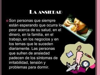 LA ANSIEDAD
 Son  personas que siempre
 están esperando que ocurra lo
 peor acerca de su salud, en el
 dinero, en la familia, en el
 trabajo, en los negocios y en
 los temas que le suceden
 diariamente. Las personas
 que sufren de ansiedad
 padecen de los síntomas de
 irritabilidad, tensión y
 problemas para dormir.
 